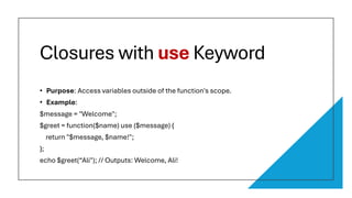 Closures with use Keyword
• Purpose: Access variables outside of the function's scope.
• Example:
$message = "Welcome";
$greet = function($name) use ($message) {
return "$message, $name!";
};
echo $greet(“Ali"); // Outputs: Welcome, Ali!
 