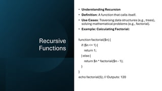Recursive
Functions
• Understanding Recursion
• Definition: A function that calls itself.
• Use Cases: Traversing data structures (e.g., trees),
solving mathematical problems (e.g., factorial).
• Example: Calculating Factorial:
function factorial($n) {
if ($n <= 1) {
return 1;
} else {
return $n * factorial($n - 1);
}
}
echo factorial(5); // Outputs: 120
 