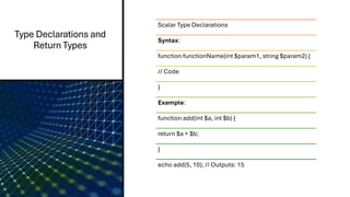 Type Declarations and
Return Types
Scalar Type Declarations
Syntax:
function functionName(int $param1, string $param2) {
// Code
}
Example:
function add(int $a, int $b) {
return $a + $b;
}
echo add(5, 10); // Outputs: 15
 