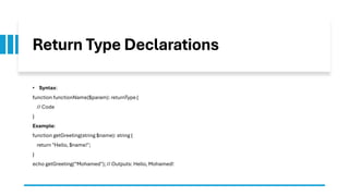 Return Type Declarations
• Syntax:
function functionName($param): returnType {
// Code
}
Example:
function getGreeting(string $name): string {
return "Hello, $name!";
}
echo getGreeting(“Mohamed"); // Outputs: Hello, Mohamed!
 