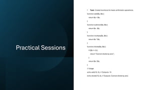 Practical Sessions
• Task: Create functions for basic arithmetic operations.
function add($a, $b) {
return $a + $b;
}
function subtract($a, $b) {
return $a - $b;
}
function multiply($a, $b) {
return $a * $b;
}
function divide($a, $b) {
if ($b == 0) {
return "Cannot divide by zero";
}
return $a / $b;
}
// Usage
echo add(10, 5); // Outputs: 15
echo divide(10, 0); // Outputs: Cannot divide by zero
 