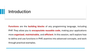 Introduction
Functions are the building blocks of any programming language, including
PHP. They allow you to encapsulate reusable code, making your applications
more organized, maintainable, and efficient. In this session, we'll explore how
to define and use functions in PHP, examine into advanced concepts, and work
through practical examples.
 