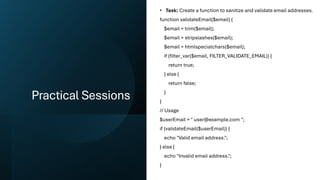 Practical Sessions
• Task: Create a function to sanitize and validate email addresses.
function validateEmail($email) {
$email = trim($email);
$email = stripslashes($email);
$email = htmlspecialchars($email);
if (filter_var($email, FILTER_VALIDATE_EMAIL)) {
return true;
} else {
return false;
}
}
// Usage
$userEmail = " user@example.com ";
if (validateEmail($userEmail)) {
echo "Valid email address.";
} else {
echo "Invalid email address.";
}
 