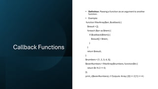 Callback Functions
• Definition: Passing a function as an argument to another
function.
• Example:
function filterArray($arr, $callback) {
$result = [];
foreach ($arr as $item) {
if ($callback($item)) {
$result[] = $item;
}
}
return $result;
}
$numbers = [1, 2, 3, 4, 5];
$evenNumbers = filterArray($numbers, function($n) {
return $n % 2 == 0;
});
print_r($evenNumbers); // Outputs: Array ( [0] => 2 [1] => 4 )
 