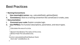 Best Practices
• Naming Conventions
i. Use meaningful names: e.g., calculateTotal(), getUserData().
ii. Consistency: Stick to a naming convention like camelCase or snake_case.
• Documentation
i. Comment your code: Explain complex logic.
ii. Use PHPDoc: For function descriptions, parameters, and return types.
/**
* Calculates the area of a circle.
*
* @param float $radius The radius of the circle.
* @return float The calculated area.
*/
function calculateArea(float $radius): float {
return pi() * pow($radius, 2);
}
 