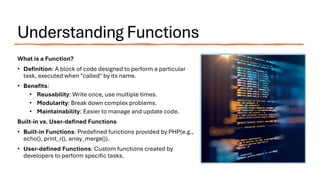 Understanding Functions
What is a Function?
• Definition: A block of code designed to perform a particular
task, executed when "called" by its name.
• Benefits:
• Reusability: Write once, use multiple times.
• Modularity: Break down complex problems.
• Maintainability: Easier to manage and update code.
Built-in vs. User-defined Functions
• Built-in Functions: Predefined functions provided by PHP(e.g.,
echo(), print_r(), array_merge()).
• User-defined Functions: Custom functions created by
developers to perform specific tasks.
 