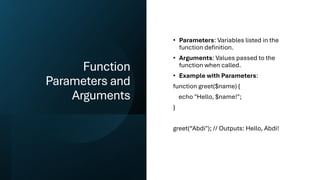 Function
Parameters and
Arguments
• Parameters: Variables listed in the
function definition.
• Arguments: Values passed to the
function when called.
• Example with Parameters:
function greet($name) {
echo "Hello, $name!";
}
greet(“Abdi"); // Outputs: Hello, Abdi!
 