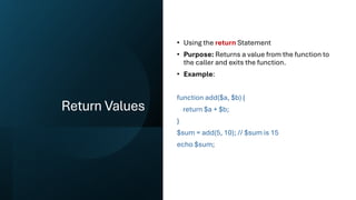 Return Values
• Using the return Statement
• Purpose: Returns a value from the function to
the caller and exits the function.
• Example:
function add($a, $b) {
return $a + $b;
}
$sum = add(5, 10); // $sum is 15
echo $sum;
 
