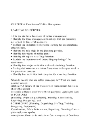CHAPTER 6 Functions of Police Management
LEARNING OBJECTIVES
• Cite the six basic functions of police management.
• Identify the three management functions that are primarily
performed by top-level managers.
• Explain the importance of system learning for organizational
effectiveness.
• Identify the five steps in the planning process.
• Identify four types of police plans.
• Identify six separate staffing functions.
• Explain the importance of “prevailing mythology” for
recruitment.
• Identify four major activities within the training function.
• Distinguish assessment centers from other techniques used in
the promotion process.
• Identify four activities that comprise the directing function.
What do people who are called managers do? What are their
primary respon-
sibilities? A review of the literature on management functions
shows that author-
ities have different answers to these questions. Acronyms such
as PODSCORB
(Planning, Organizing, Directing, Staffing, Coordinating,
Reporting, Budgeting)1 and
POSTBECPIRD (Planning, Organizing, Staffing, Training,
Budgeting, Equipment,
Coordination, Public Information, Reporting, Directing)2 were
proposed years ago by
management theorists in order to define management functions.
 