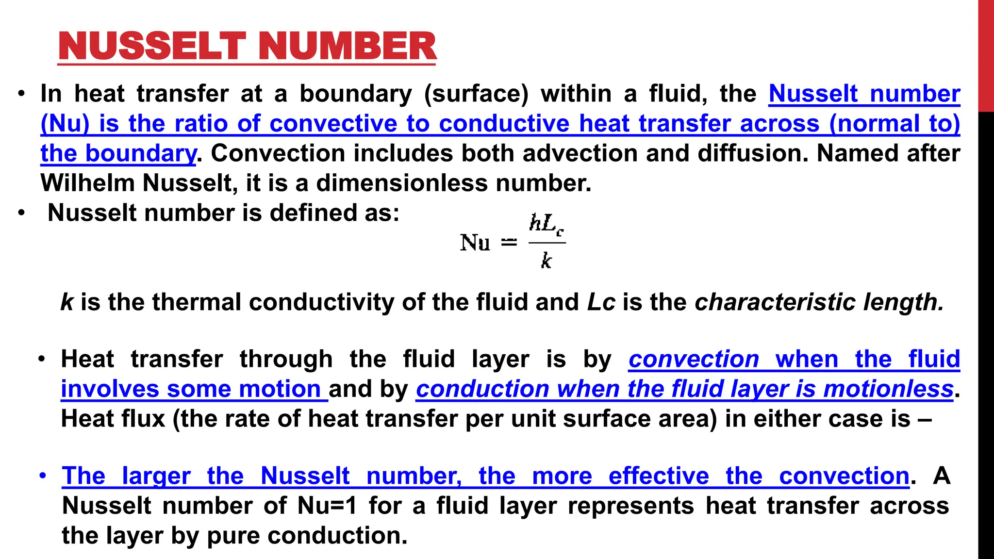 NUSSELT NUMBER
• In heat transfer at a boundary (surface) within a fluid, the Nusselt number
(Nu) is the ratio of convective to conductive heat transfer across (normal to)
the boundary. Convection includes both advection and diffusion. Named after
Wilhelm Nusselt, it is a dimensionless number.
• Nusselt number is defined as:
k is the thermal conductivity of the fluid and Lc is the characteristic length.
• Heat transfer through the fluid layer is by convection when the fluid
involves some motion and by conduction when the fluid layer is motionless.
Heat flux (the rate of heat transfer per unit surface area) in either case is –
• The larger the Nusselt number, the more effective the convection. A
Nusselt number of Nu=1 for a fluid layer represents heat transfer across
the layer by pure conduction.
 