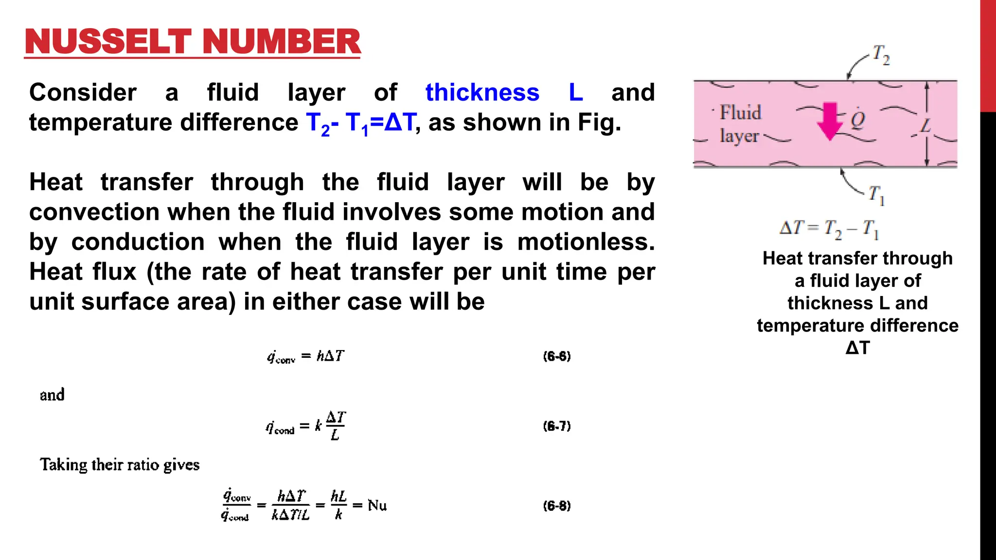 NUSSELT NUMBER
Heat transfer through
a fluid layer of
thickness L and
temperature difference
ΔT
Consider a fluid layer of thickness L and
temperature difference T2- T1=ΔT, as shown in Fig.
Heat transfer through the fluid layer will be by
convection when the fluid involves some motion and
by conduction when the fluid layer is motionless.
Heat flux (the rate of heat transfer per unit time per
unit surface area) in either case will be
 