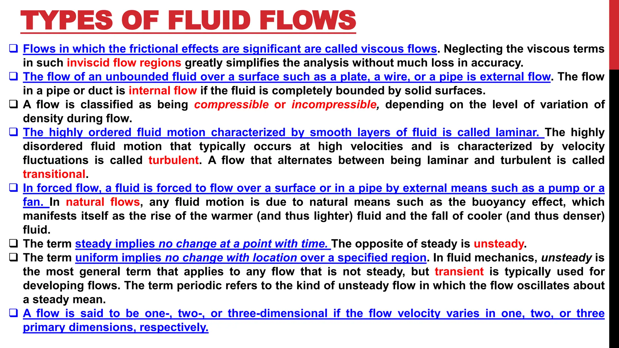 TYPES OF FLUID FLOWS
❑ Flows in which the frictional effects are significant are called viscous flows. Neglecting the viscous terms
in such inviscid flow regions greatly simplifies the analysis without much loss in accuracy.
❑ The flow of an unbounded fluid over a surface such as a plate, a wire, or a pipe is external flow. The flow
in a pipe or duct is internal flow if the fluid is completely bounded by solid surfaces.
❑ A flow is classified as being compressible or incompressible, depending on the level of variation of
density during flow.
❑ The highly ordered fluid motion characterized by smooth layers of fluid is called laminar. The highly
disordered fluid motion that typically occurs at high velocities and is characterized by velocity
fluctuations is called turbulent. A flow that alternates between being laminar and turbulent is called
transitional.
❑ In forced flow, a fluid is forced to flow over a surface or in a pipe by external means such as a pump or a
fan. In natural flows, any fluid motion is due to natural means such as the buoyancy effect, which
manifests itself as the rise of the warmer (and thus lighter) fluid and the fall of cooler (and thus denser)
fluid.
❑ The term steady implies no change at a point with time. The opposite of steady is unsteady.
❑ The term uniform implies no change with location over a specified region. In fluid mechanics, unsteady is
the most general term that applies to any flow that is not steady, but transient is typically used for
developing flows. The term periodic refers to the kind of unsteady flow in which the flow oscillates about
a steady mean.
❑ A flow is said to be one-, two-, or three-dimensional if the flow velocity varies in one, two, or three
primary dimensions, respectively.
 