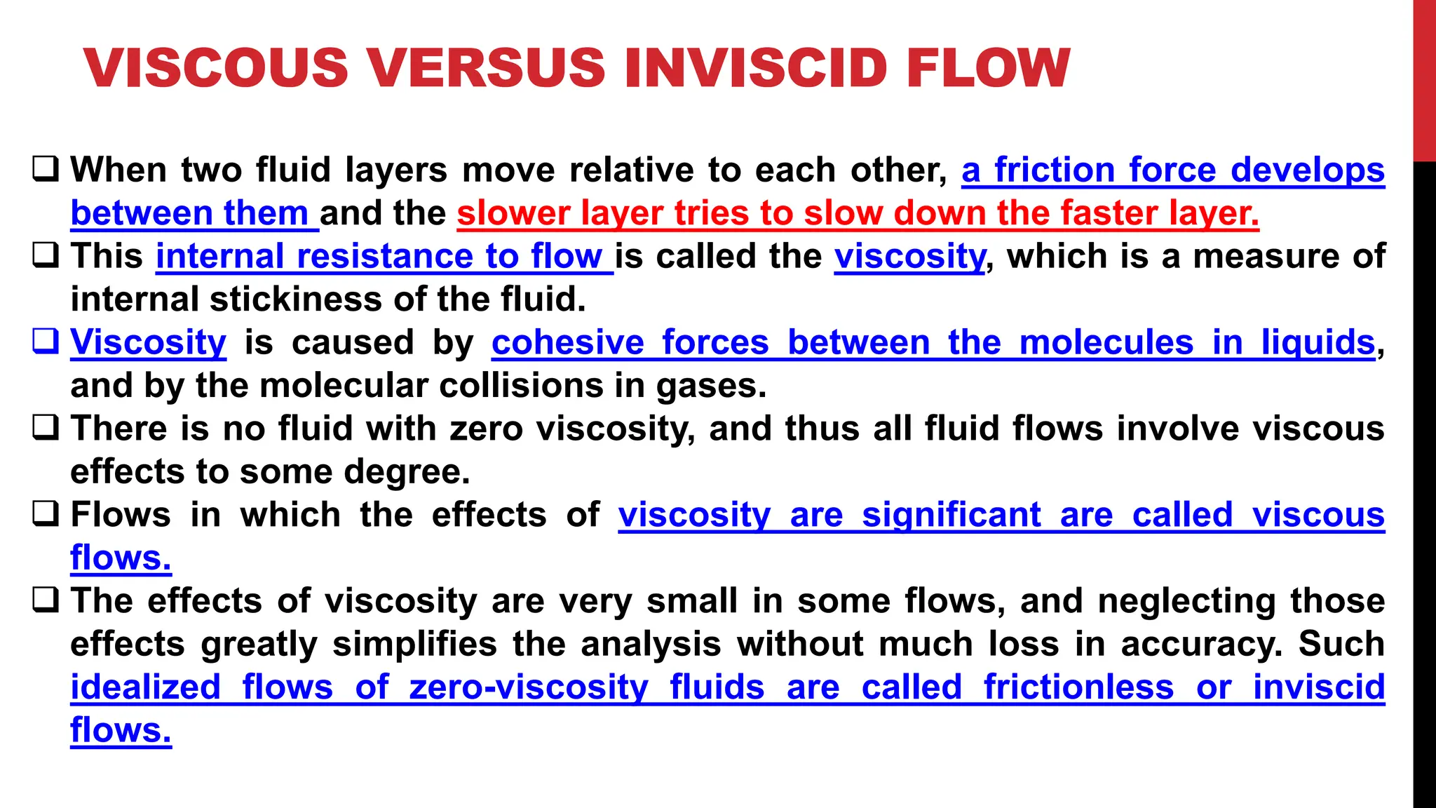 VISCOUS VERSUS INVISCID FLOW
❑ When two fluid layers move relative to each other, a friction force develops
between them and the slower layer tries to slow down the faster layer.
❑ This internal resistance to flow is called the viscosity, which is a measure of
internal stickiness of the fluid.
❑ Viscosity is caused by cohesive forces between the molecules in liquids,
and by the molecular collisions in gases.
❑ There is no fluid with zero viscosity, and thus all fluid flows involve viscous
effects to some degree.
❑ Flows in which the effects of viscosity are significant are called viscous
flows.
❑ The effects of viscosity are very small in some flows, and neglecting those
effects greatly simplifies the analysis without much loss in accuracy. Such
idealized flows of zero-viscosity fluids are called frictionless or inviscid
flows.
 