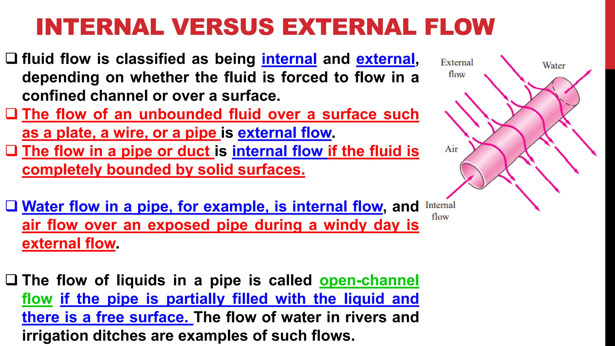 INTERNAL VERSUS EXTERNAL FLOW
❑ fluid flow is classified as being internal and external,
depending on whether the fluid is forced to flow in a
confined channel or over a surface.
❑ The flow of an unbounded fluid over a surface such
as a plate, a wire, or a pipe is external flow.
❑ The flow in a pipe or duct is internal flow if the fluid is
completely bounded by solid surfaces.
❑ Water flow in a pipe, for example, is internal flow, and
air flow over an exposed pipe during a windy day is
external flow.
❑ The flow of liquids in a pipe is called open-channel
flow if the pipe is partially filled with the liquid and
there is a free surface. The flow of water in rivers and
irrigation ditches are examples of such flows.
 