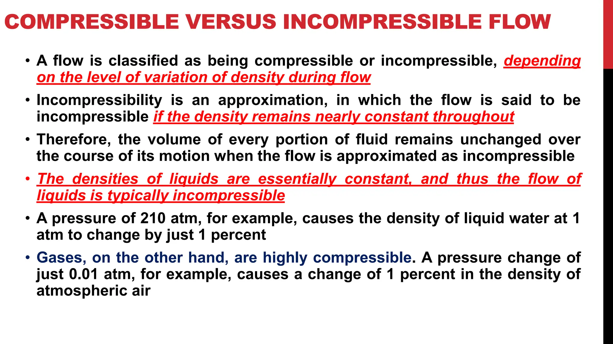 COMPRESSIBLE VERSUS INCOMPRESSIBLE FLOW
• A flow is classified as being compressible or incompressible, depending
on the level of variation of density during flow
• Incompressibility is an approximation, in which the flow is said to be
incompressible if the density remains nearly constant throughout
• Therefore, the volume of every portion of fluid remains unchanged over
the course of its motion when the flow is approximated as incompressible
• The densities of liquids are essentially constant, and thus the flow of
liquids is typically incompressible
• A pressure of 210 atm, for example, causes the density of liquid water at 1
atm to change by just 1 percent
• Gases, on the other hand, are highly compressible. A pressure change of
just 0.01 atm, for example, causes a change of 1 percent in the density of
atmospheric air
 