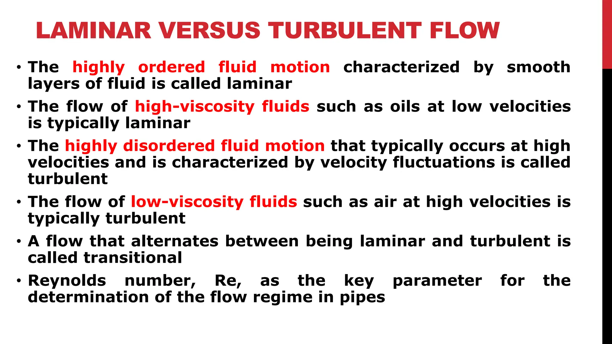 LAMINAR VERSUS TURBULENT FLOW
• The highly ordered fluid motion characterized by smooth
layers of fluid is called laminar
• The flow of high-viscosity fluids such as oils at low velocities
is typically laminar
• The highly disordered fluid motion that typically occurs at high
velocities and is characterized by velocity fluctuations is called
turbulent
• The flow of low-viscosity fluids such as air at high velocities is
typically turbulent
• A flow that alternates between being laminar and turbulent is
called transitional
• Reynolds number, Re, as the key parameter for the
determination of the flow regime in pipes
 