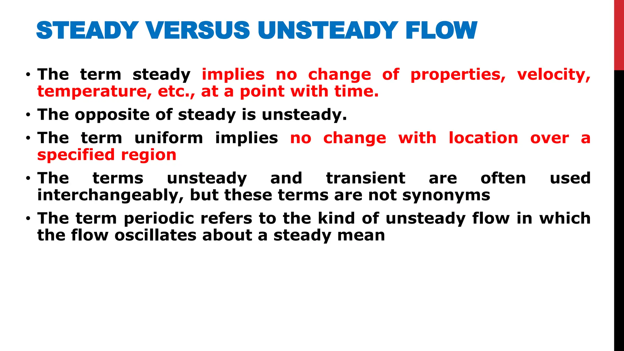 STEADY VERSUS UNSTEADY FLOW
• The term steady implies no change of properties, velocity,
temperature, etc., at a point with time.
• The opposite of steady is unsteady.
• The term uniform implies no change with location over a
specified region
• The terms unsteady and transient are often used
interchangeably, but these terms are not synonyms
• The term periodic refers to the kind of unsteady flow in which
the flow oscillates about a steady mean
 
