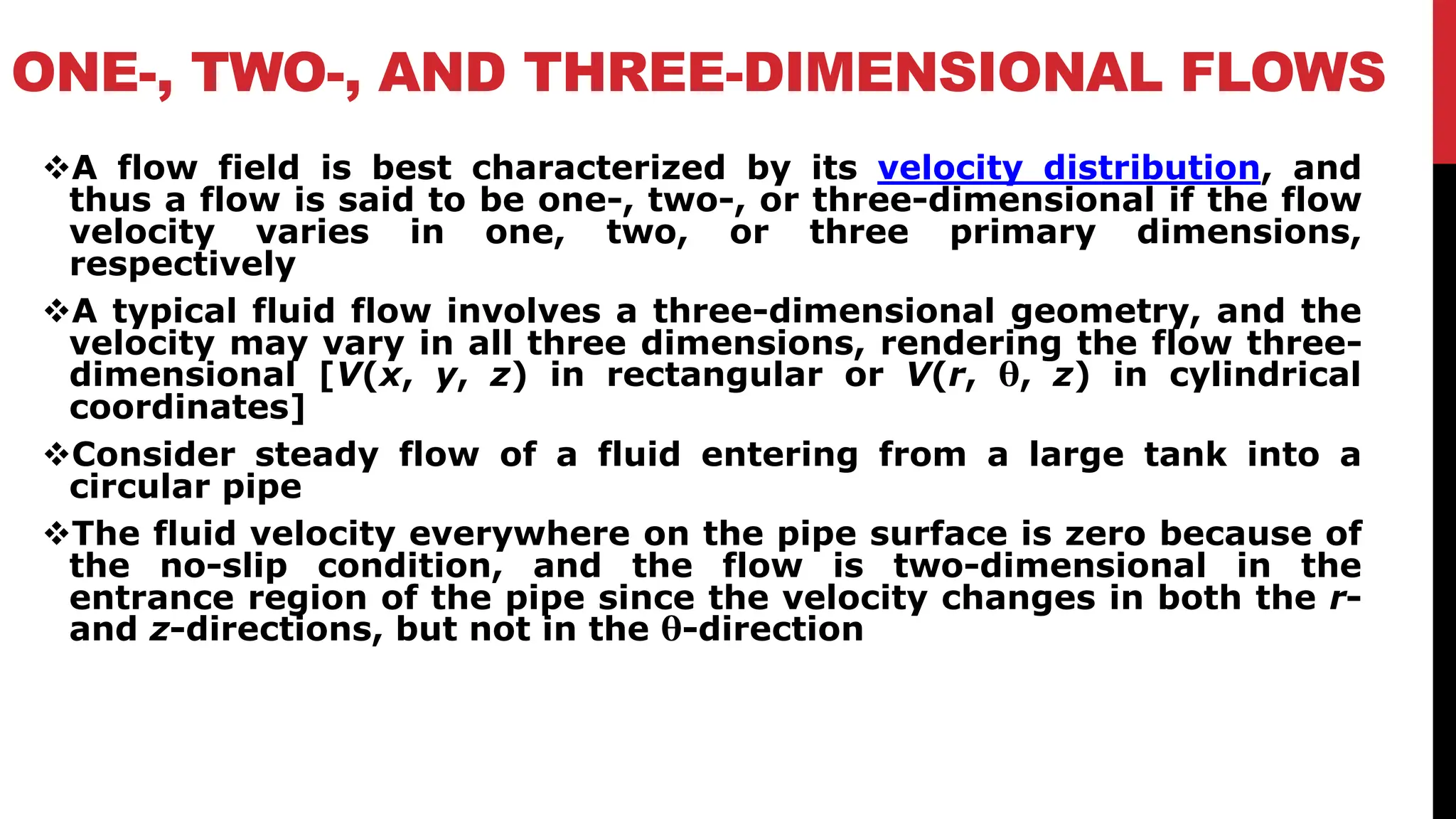 ONE-, TWO-, AND THREE-DIMENSIONAL FLOWS
❖A flow field is best characterized by its velocity distribution, and
thus a flow is said to be one-, two-, or three-dimensional if the flow
velocity varies in one, two, or three primary dimensions,
respectively
❖A typical fluid flow involves a three-dimensional geometry, and the
velocity may vary in all three dimensions, rendering the flow three-
dimensional [V(x, y, z) in rectangular or V(r, θ, z) in cylindrical
coordinates]
❖Consider steady flow of a fluid entering from a large tank into a
circular pipe
❖The fluid velocity everywhere on the pipe surface is zero because of
the no-slip condition, and the flow is two-dimensional in the
entrance region of the pipe since the velocity changes in both the r-
and z-directions, but not in the θ-direction
 