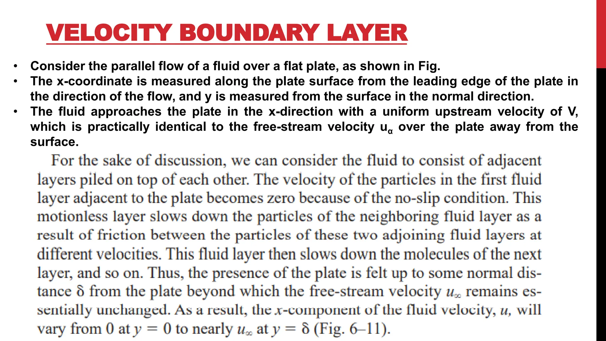VELOCITY BOUNDARY LAYER
• Consider the parallel flow of a fluid over a flat plate, as shown in Fig.
• The x-coordinate is measured along the plate surface from the leading edge of the plate in
the direction of the flow, and y is measured from the surface in the normal direction.
• The fluid approaches the plate in the x-direction with a uniform upstream velocity of V,
which is practically identical to the free-stream velocity uα over the plate away from the
surface.
 