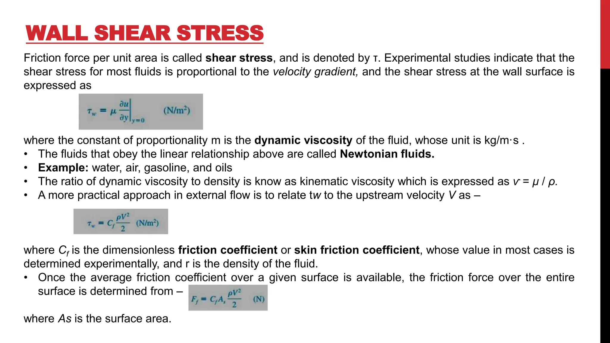 WALL SHEAR STRESS
Friction force per unit area is called shear stress, and is denoted by τ. Experimental studies indicate that the
shear stress for most fluids is proportional to the velocity gradient, and the shear stress at the wall surface is
expressed as
where the constant of proportionality m is the dynamic viscosity of the fluid, whose unit is kg/m·s .
• The fluids that obey the linear relationship above are called Newtonian fluids.
• Example: water, air, gasoline, and oils
• The ratio of dynamic viscosity to density is know as kinematic viscosity which is expressed as ѵ = μ / ρ.
• A more practical approach in external flow is to relate tw to the upstream velocity V as –
where Cf is the dimensionless friction coefficient or skin friction coefficient, whose value in most cases is
determined experimentally, and r is the density of the fluid.
• Once the average friction coefficient over a given surface is available, the friction force over the entire
surface is determined from –
where As is the surface area.
 