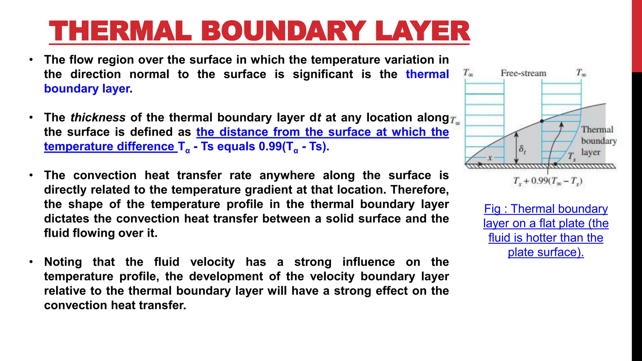THERMAL BOUNDARY LAYER
• The flow region over the surface in which the temperature variation in
the direction normal to the surface is significant is the thermal
boundary layer.
• The thickness of the thermal boundary layer dt at any location along
the surface is defined as the distance from the surface at which the
temperature difference Tα - Ts equals 0.99(Tα - Ts).
• The convection heat transfer rate anywhere along the surface is
directly related to the temperature gradient at that location. Therefore,
the shape of the temperature profile in the thermal boundary layer
dictates the convection heat transfer between a solid surface and the
fluid flowing over it.
• Noting that the fluid velocity has a strong influence on the
temperature profile, the development of the velocity boundary layer
relative to the thermal boundary layer will have a strong effect on the
convection heat transfer.
Fig : Thermal boundary
layer on a flat plate (the
fluid is hotter than the
plate surface).
 