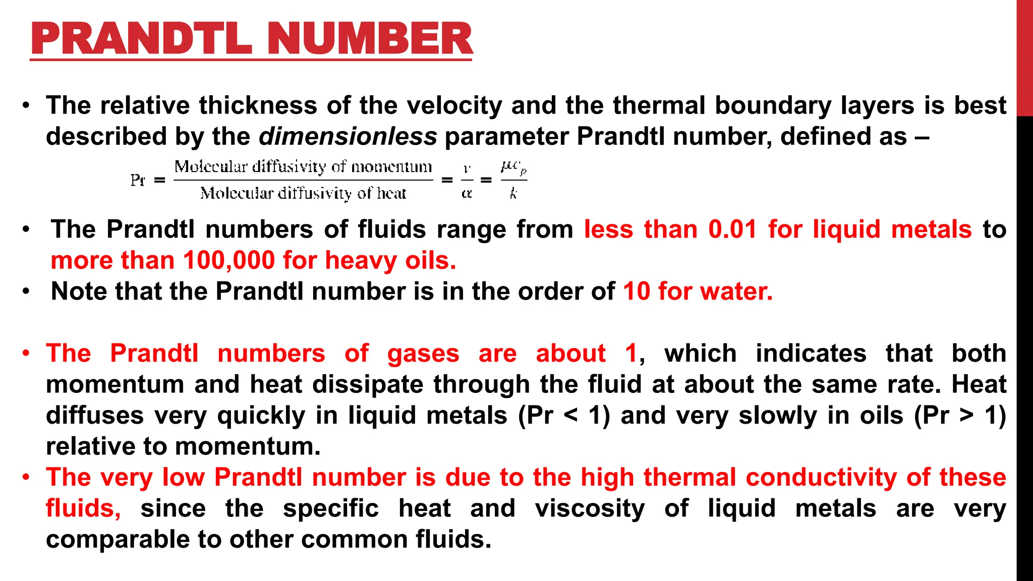 PRANDTL NUMBER
• The relative thickness of the velocity and the thermal boundary layers is best
described by the dimensionless parameter Prandtl number, defined as –
• The Prandtl numbers of fluids range from less than 0.01 for liquid metals to
more than 100,000 for heavy oils.
• Note that the Prandtl number is in the order of 10 for water.
• The Prandtl numbers of gases are about 1, which indicates that both
momentum and heat dissipate through the fluid at about the same rate. Heat
diffuses very quickly in liquid metals (Pr < 1) and very slowly in oils (Pr > 1)
relative to momentum.
• The very low Prandtl number is due to the high thermal conductivity of these
fluids, since the specific heat and viscosity of liquid metals are very
comparable to other common fluids.
 