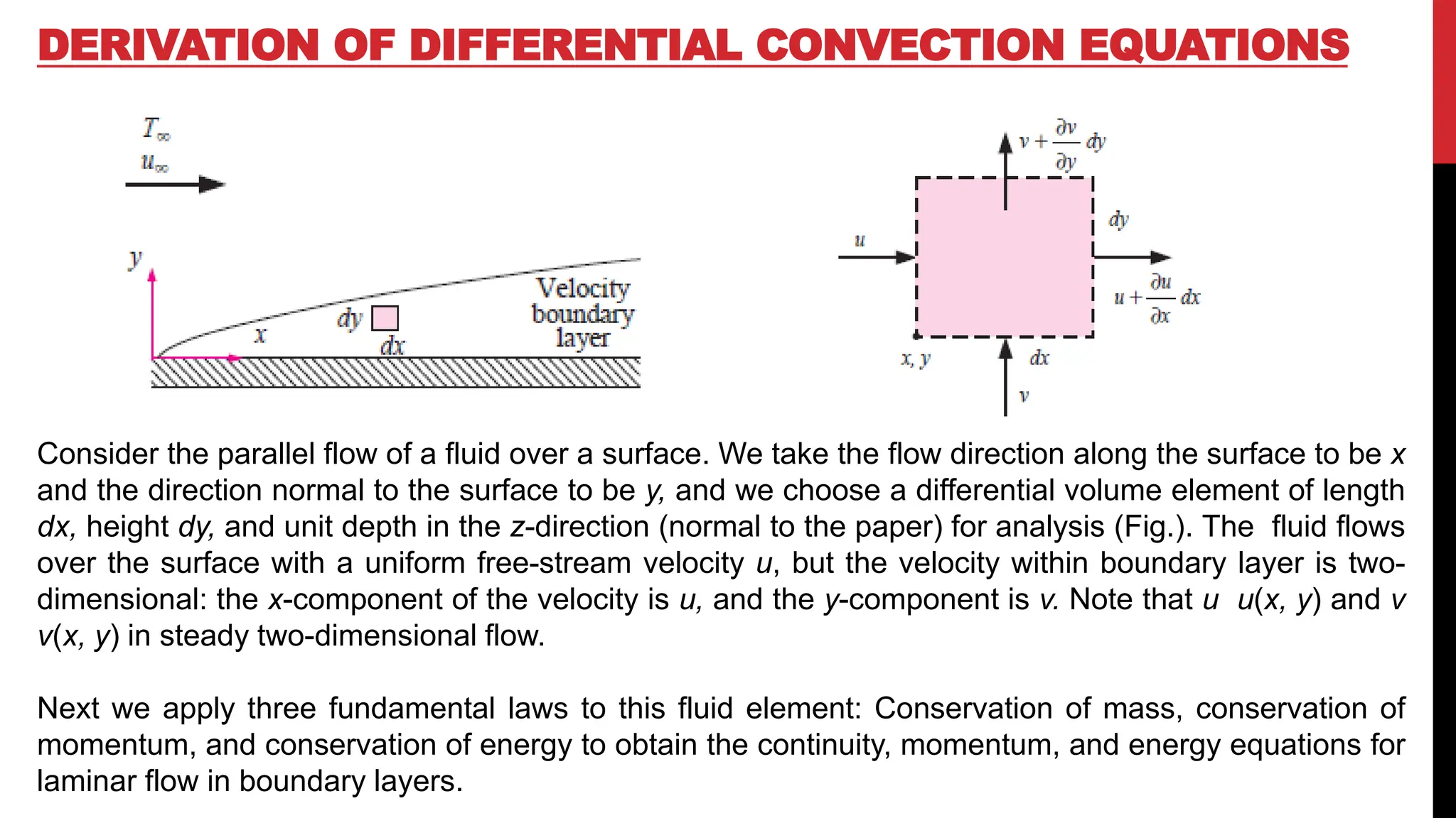 DERIVATION OF DIFFERENTIAL CONVECTION EQUATIONS
Consider the parallel flow of a fluid over a surface. We take the flow direction along the surface to be x
and the direction normal to the surface to be y, and we choose a differential volume element of length
dx, height dy, and unit depth in the z-direction (normal to the paper) for analysis (Fig.). The fluid flows
over the surface with a uniform free-stream velocity u, but the velocity within boundary layer is two-
dimensional: the x-component of the velocity is u, and the y-component is v. Note that u u(x, y) and v
v(x, y) in steady two-dimensional flow.
Next we apply three fundamental laws to this fluid element: Conservation of mass, conservation of
momentum, and conservation of energy to obtain the continuity, momentum, and energy equations for
laminar flow in boundary layers.
 