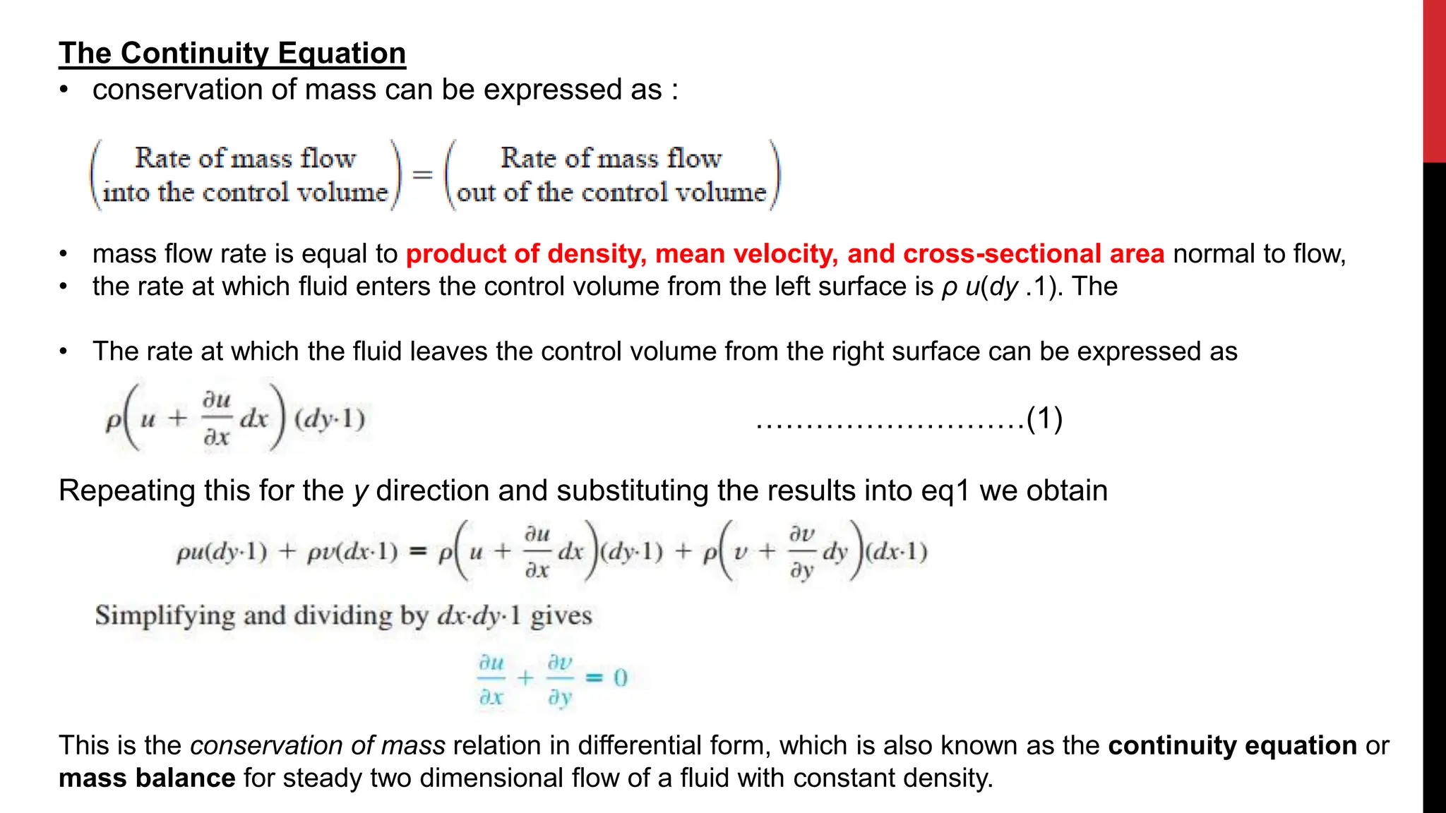 The Continuity Equation
• conservation of mass can be expressed as :
• mass flow rate is equal to product of density, mean velocity, and cross-sectional area normal to flow,
• the rate at which fluid enters the control volume from the left surface is ρ u(dy .1). The
• The rate at which the fluid leaves the control volume from the right surface can be expressed as
………………………(1)
Repeating this for the y direction and substituting the results into eq1 we obtain
This is the conservation of mass relation in differential form, which is also known as the continuity equation or
mass balance for steady two dimensional flow of a fluid with constant density.
 