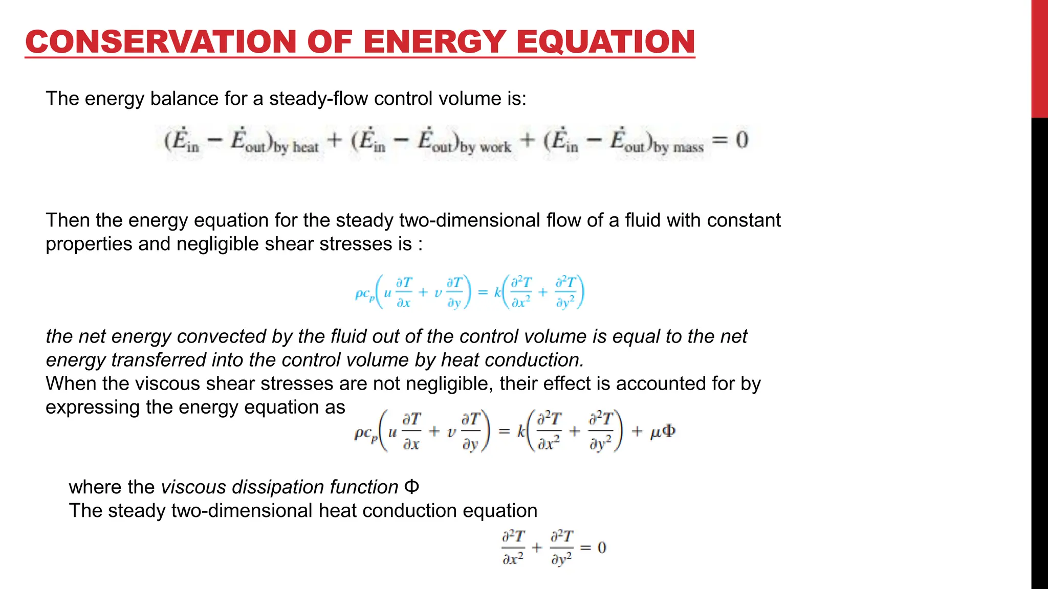 CONSERVATION OF ENERGY EQUATION
The energy balance for a steady-flow control volume is:
Then the energy equation for the steady two-dimensional flow of a fluid with constant
properties and negligible shear stresses is :
the net energy convected by the fluid out of the control volume is equal to the net
energy transferred into the control volume by heat conduction.
When the viscous shear stresses are not negligible, their effect is accounted for by
expressing the energy equation as
where the viscous dissipation function Φ
The steady two-dimensional heat conduction equation
 