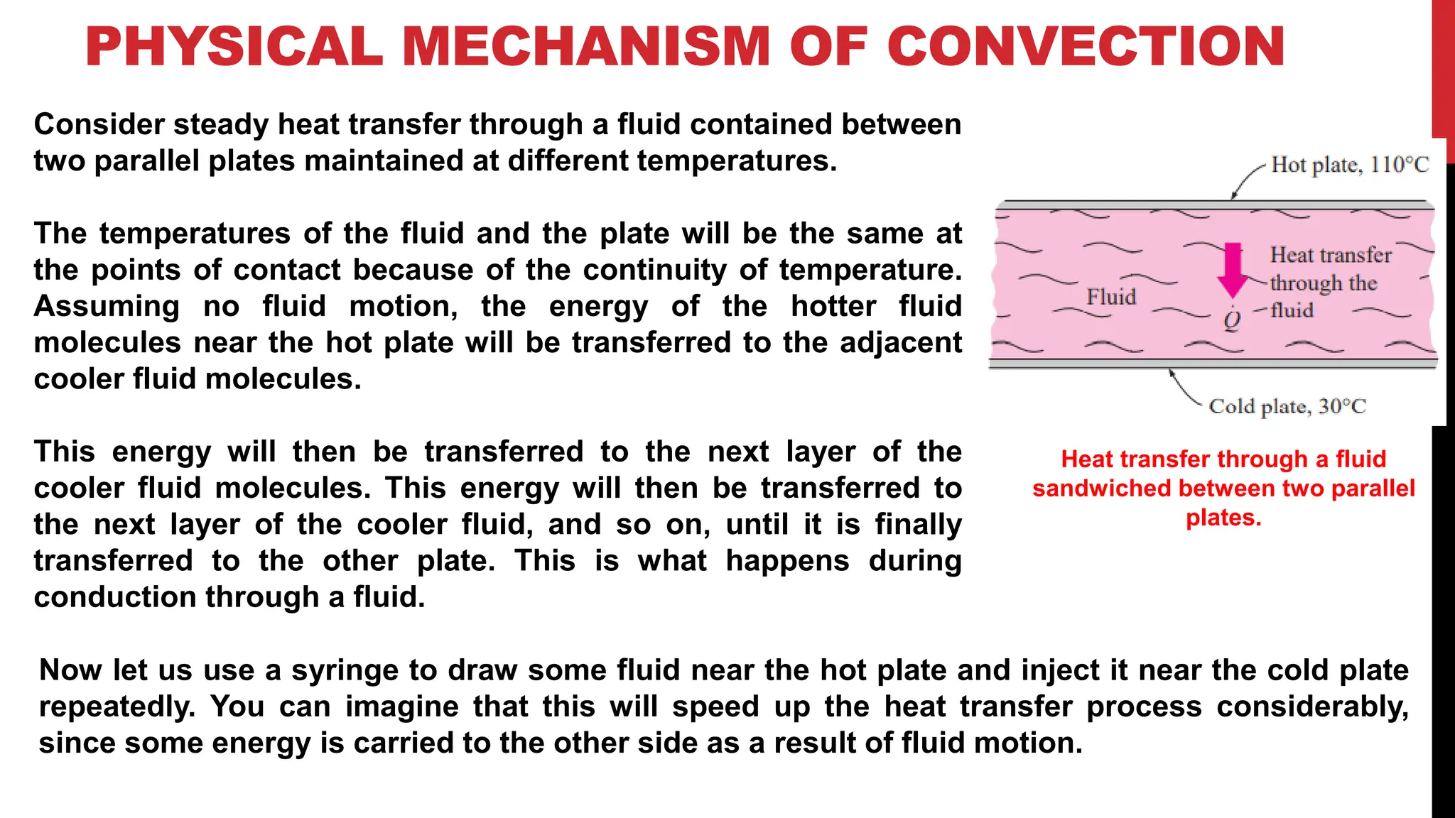 PHYSICAL MECHANISM OF CONVECTION
Consider steady heat transfer through a fluid contained between
two parallel plates maintained at different temperatures.
The temperatures of the fluid and the plate will be the same at
the points of contact because of the continuity of temperature.
Assuming no fluid motion, the energy of the hotter fluid
molecules near the hot plate will be transferred to the adjacent
cooler fluid molecules.
This energy will then be transferred to the next layer of the
cooler fluid molecules. This energy will then be transferred to
the next layer of the cooler fluid, and so on, until it is finally
transferred to the other plate. This is what happens during
conduction through a fluid.
Heat transfer through a fluid
sandwiched between two parallel
plates.
Now let us use a syringe to draw some fluid near the hot plate and inject it near the cold plate
repeatedly. You can imagine that this will speed up the heat transfer process considerably,
since some energy is carried to the other side as a result of fluid motion.
 