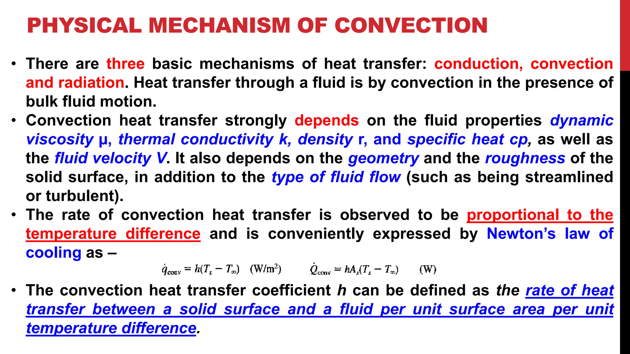 PHYSICAL MECHANISM OF CONVECTION
• There are three basic mechanisms of heat transfer: conduction, convection
and radiation. Heat transfer through a fluid is by convection in the presence of
bulk fluid motion.
• Convection heat transfer strongly depends on the fluid properties dynamic
viscosity µ, thermal conductivity k, density r, and specific heat cp, as well as
the fluid velocity V. It also depends on the geometry and the roughness of the
solid surface, in addition to the type of fluid flow (such as being streamlined
or turbulent).
• The rate of convection heat transfer is observed to be proportional to the
temperature difference and is conveniently expressed by Newton’s law of
cooling as –
• The convection heat transfer coefficient h can be defined as the rate of heat
transfer between a solid surface and a fluid per unit surface area per unit
temperature difference.
 