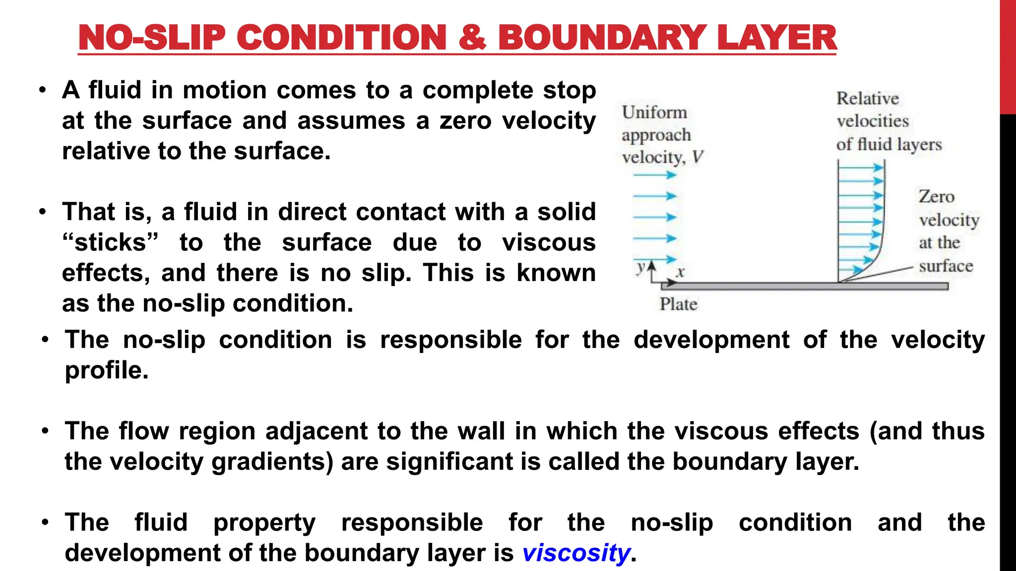 NO-SLIP CONDITION & BOUNDARY LAYER
• A fluid in motion comes to a complete stop
at the surface and assumes a zero velocity
relative to the surface.
• That is, a fluid in direct contact with a solid
“sticks” to the surface due to viscous
effects, and there is no slip. This is known
as the no-slip condition.
• The no-slip condition is responsible for the development of the velocity
profile.
• The flow region adjacent to the wall in which the viscous effects (and thus
the velocity gradients) are significant is called the boundary layer.
• The fluid property responsible for the no-slip condition and the
development of the boundary layer is viscosity.
 