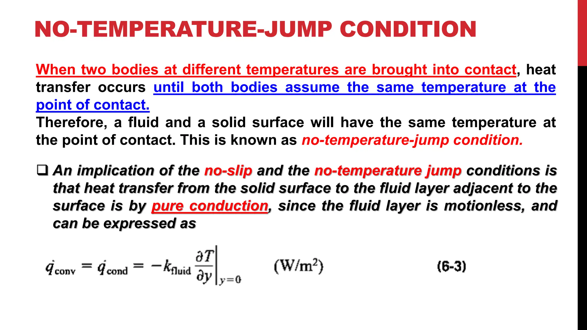 NO-TEMPERATURE-JUMP CONDITION
When two bodies at different temperatures are brought into contact, heat
transfer occurs until both bodies assume the same temperature at the
point of contact.
Therefore, a fluid and a solid surface will have the same temperature at
the point of contact. This is known as no-temperature-jump condition.
❑ An implication of the no-slip and the no-temperature jump conditions is
that heat transfer from the solid surface to the fluid layer adjacent to the
surface is by pure conduction, since the fluid layer is motionless, and
can be expressed as
 