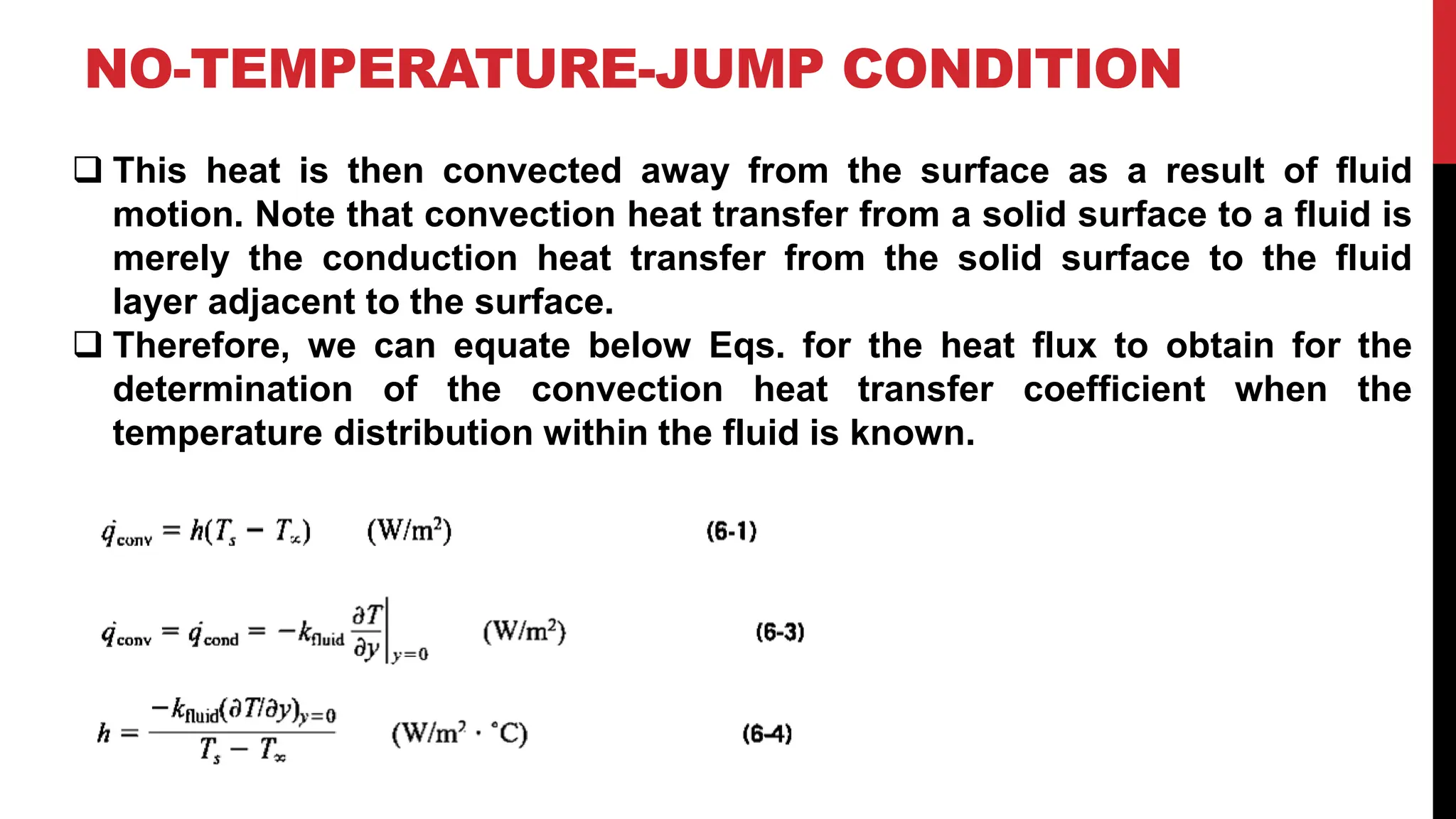 NO-TEMPERATURE-JUMP CONDITION
❑ This heat is then convected away from the surface as a result of fluid
motion. Note that convection heat transfer from a solid surface to a fluid is
merely the conduction heat transfer from the solid surface to the fluid
layer adjacent to the surface.
❑ Therefore, we can equate below Eqs. for the heat flux to obtain for the
determination of the convection heat transfer coefficient when the
temperature distribution within the fluid is known.
 