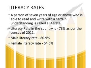LITERACY RATES
• A person of seven years of age or above who is
able to read and write with a certain
understanding is called a literate.
• Literacy Rate in the country is - 73% as per the
census of 2011.
• Male literacy rate - 80.9%
• Female literacy rate - 64.6%
 