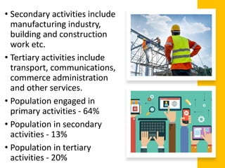 • Secondary activities include
manufacturing industry,
building and construction
work etc.
• Tertiary activities include
transport, communications,
commerce administration
and other services.
• Population engaged in
primary activities - 64%
• Population in secondary
activities - 13%
• Population in tertiary
activities - 20%
 