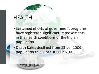 HEALTH
• Sustained efforts of government programs
have registered significant improvements
in the health conditions of the Indian
population.
• Death Rates declined from 25 per 1000
population to 8.1 per 1000 in 2001.
 
