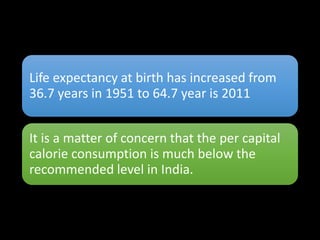 Life expectancy at birth has increased from
36.7 years in 1951 to 64.7 year is 2011
It is a matter of concern that the per capital
calorie consumption is much below the
recommended level in India.
 