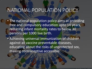 NATIONAL POPULATION POLICY
• The national population policy aims at providing
free and compulsory education upto 14 years,
reducing infant mortality rates to below 30
persons per 1000 live birth.
• Achieving universal immunization of children
against all vaccine preventable diseases,
educating about the risks of unprotected sex,
making contraceptive accessible.
 