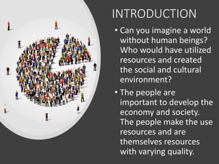 INTRODUCTION
• Can you imagine a world
without human beings?
Who would have utilized
resources and created
the social and cultural
environment?
• The people are
important to develop the
economy and society.
The people make the use
resources and are
themselves resources
with varying quality.
 