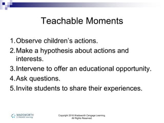 Copyright 2016 Wadsworth Cengage Learning.
All Rights Reserved.
Teachable Moments
1.Observe children’s actions.
2.Make a hypothesis about actions and
interests.
3.Intervene to offer an educational opportunity.
4.Ask questions.
5.Invite students to share their experiences.
 