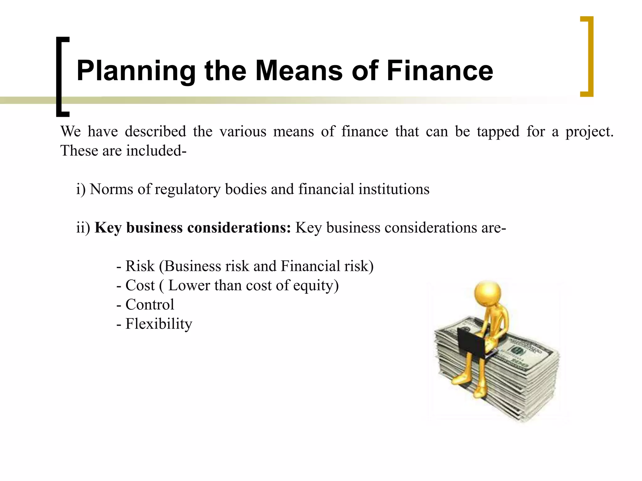 Planning the Means of Finance
We have described the various means of finance that can be tapped for a project.
These are included-
i) Norms of regulatory bodies and financial institutions
ii) Key business considerations: Key business considerations are-
- Risk (Business risk and Financial risk)
- Cost ( Lower than cost of equity)
- Control
- Flexibility
 