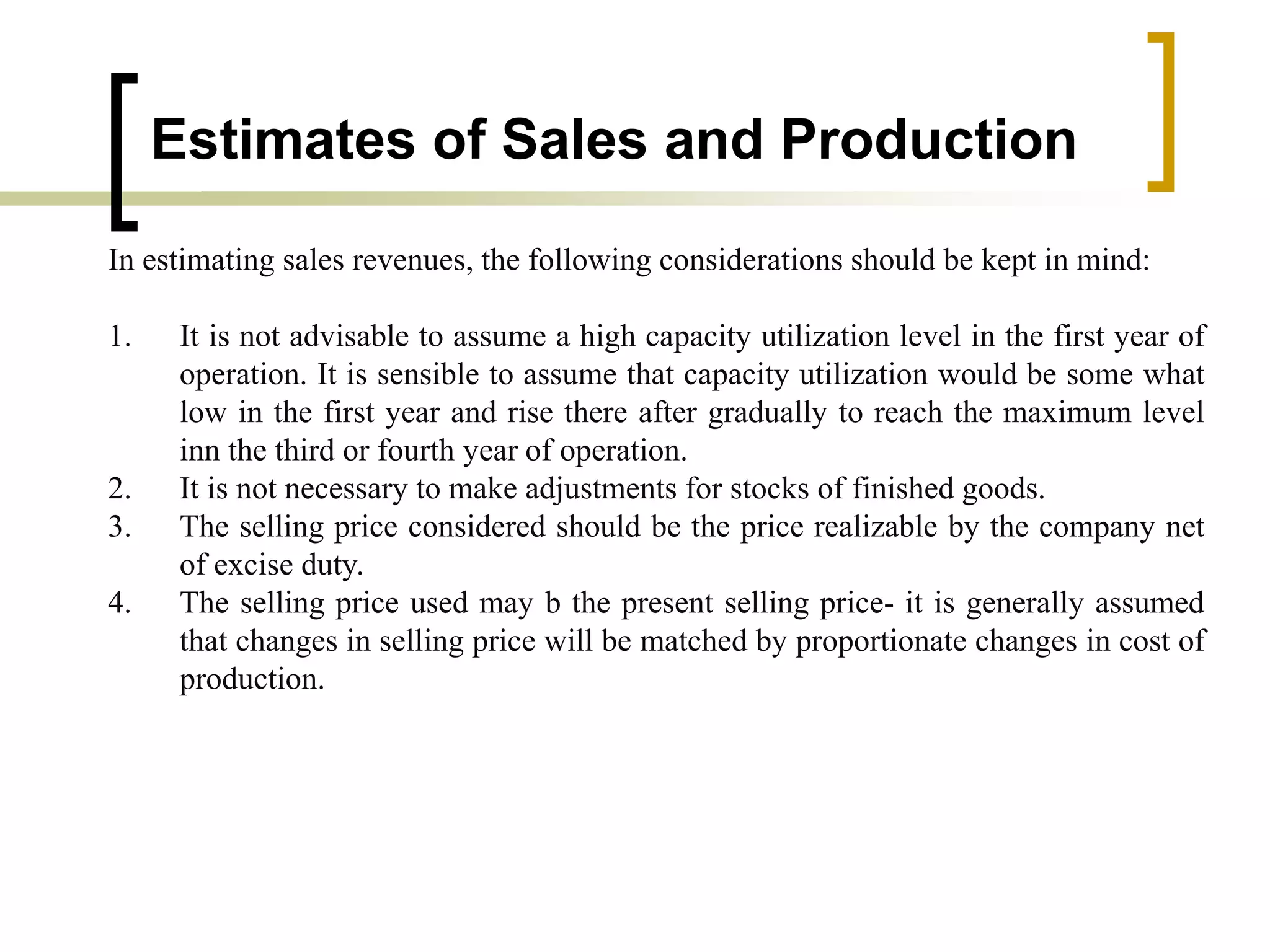 Estimates of Sales and Production
In estimating sales revenues, the following considerations should be kept in mind:
1. It is not advisable to assume a high capacity utilization level in the first year of
operation. It is sensible to assume that capacity utilization would be some what
low in the first year and rise there after gradually to reach the maximum level
inn the third or fourth year of operation.
2. It is not necessary to make adjustments for stocks of finished goods.
3. The selling price considered should be the price realizable by the company net
of excise duty.
4. The selling price used may b the present selling price- it is generally assumed
that changes in selling price will be matched by proportionate changes in cost of
production.
 