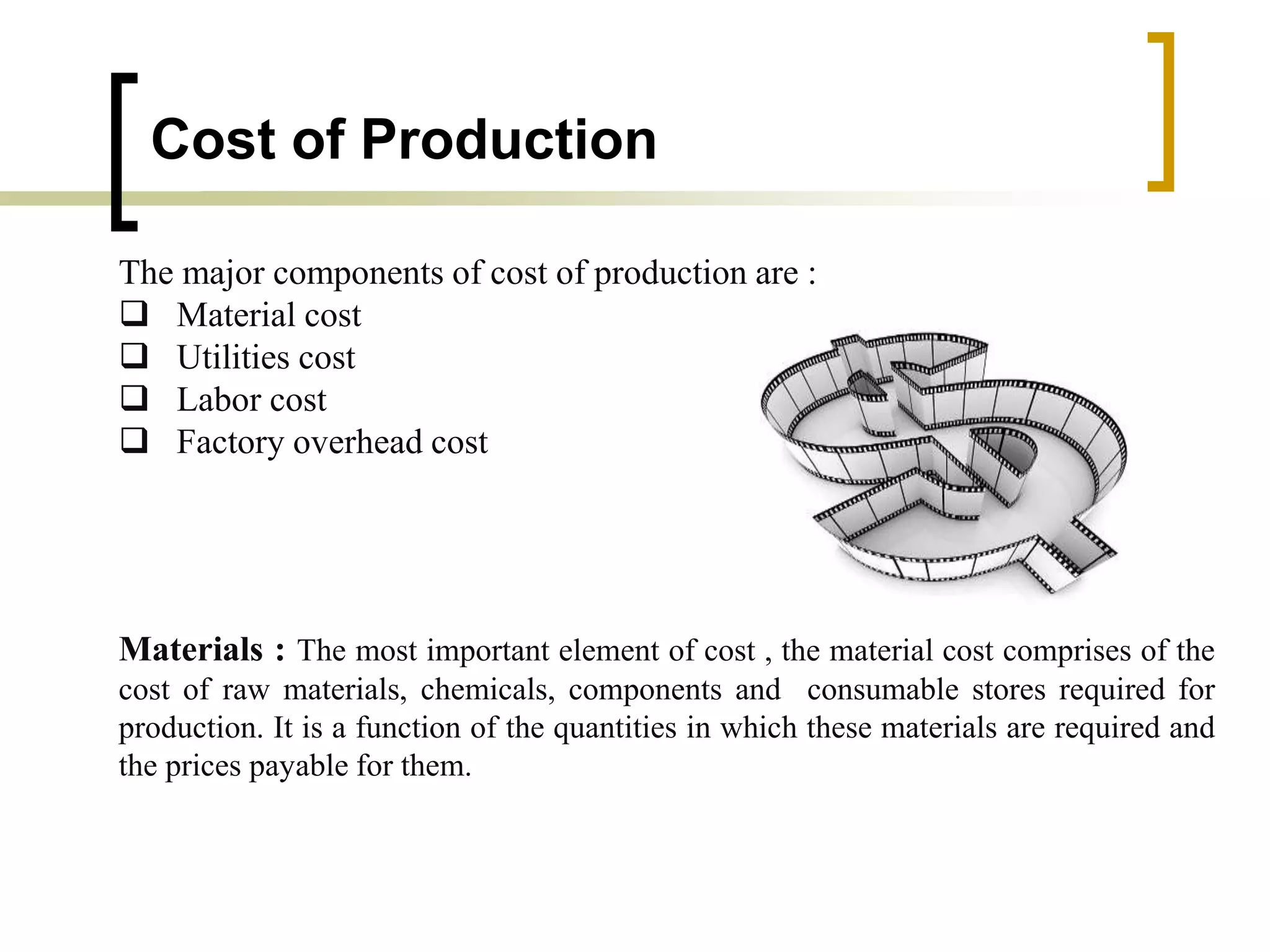 Cost of Production
The major components of cost of production are :
 Material cost
 Utilities cost
 Labor cost
 Factory overhead cost
Materials : The most important element of cost , the material cost comprises of the
cost of raw materials, chemicals, components and consumable stores required for
production. It is a function of the quantities in which these materials are required and
the prices payable for them.
 