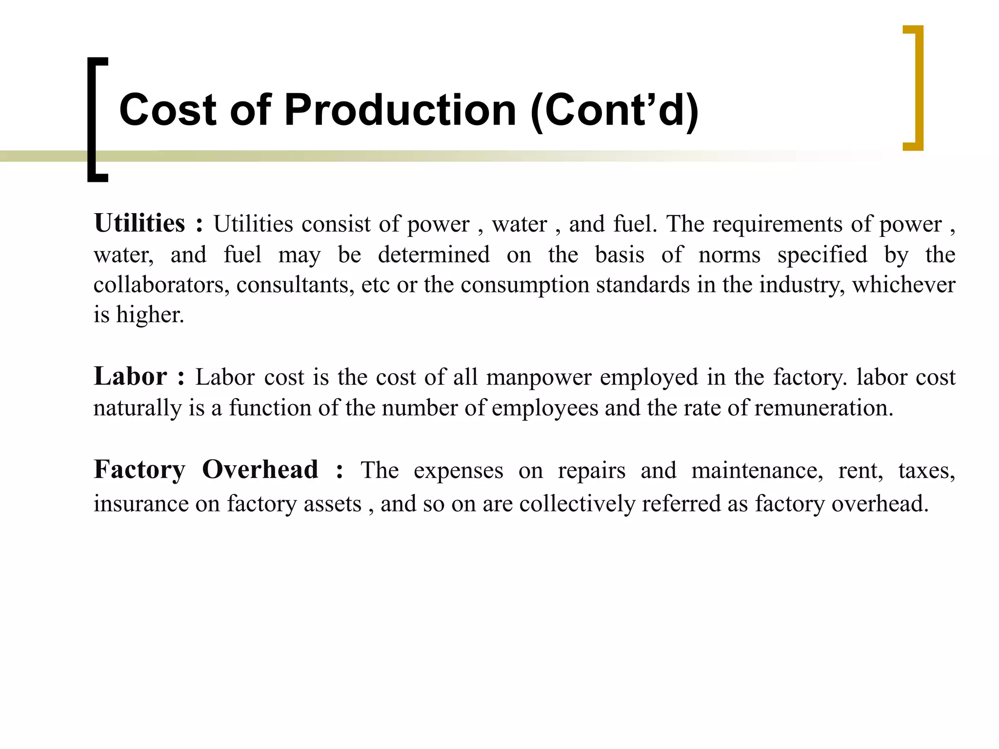 Cost of Production (Cont’d)
Utilities : Utilities consist of power , water , and fuel. The requirements of power ,
water, and fuel may be determined on the basis of norms specified by the
collaborators, consultants, etc or the consumption standards in the industry, whichever
is higher.
Labor : Labor cost is the cost of all manpower employed in the factory. labor cost
naturally is a function of the number of employees and the rate of remuneration.
Factory Overhead : The expenses on repairs and maintenance, rent, taxes,
insurance on factory assets , and so on are collectively referred as factory overhead.
 