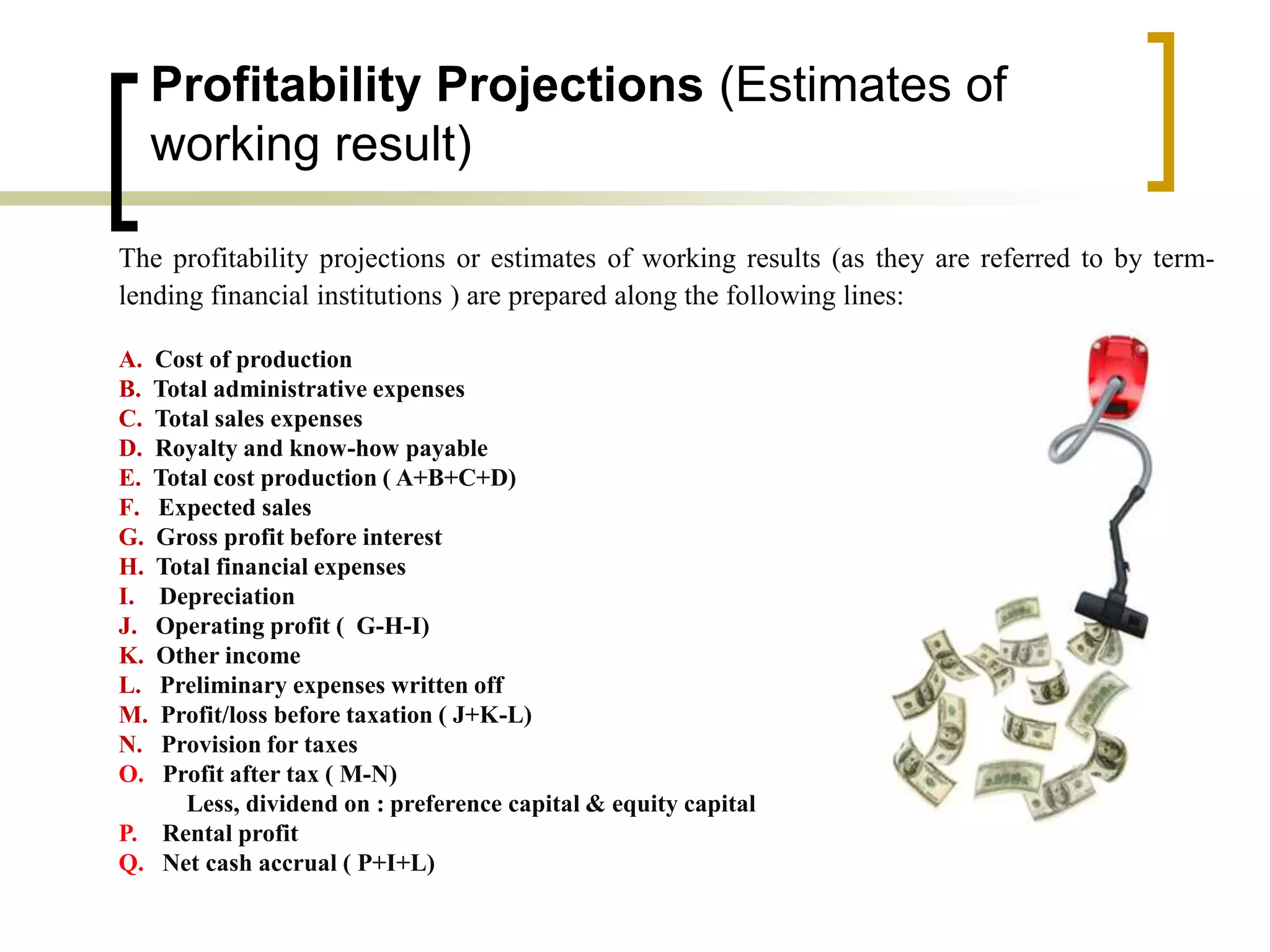 Profitability Projections (Estimates of
working result)
The profitability projections or estimates of working results (as they are referred to by term-
lending financial institutions ) are prepared along the following lines:
A. Cost of production
B. Total administrative expenses
C. Total sales expenses
D. Royalty and know-how payable
E. Total cost production ( A+B+C+D)
F. Expected sales
G. Gross profit before interest
H. Total financial expenses
I. Depreciation
J. Operating profit ( G-H-I)
K. Other income
L. Preliminary expenses written off
M. Profit/loss before taxation ( J+K-L)
N. Provision for taxes
O. Profit after tax ( M-N)
Less, dividend on : preference capital & equity capital
P. Rental profit
Q. Net cash accrual ( P+I+L)
 