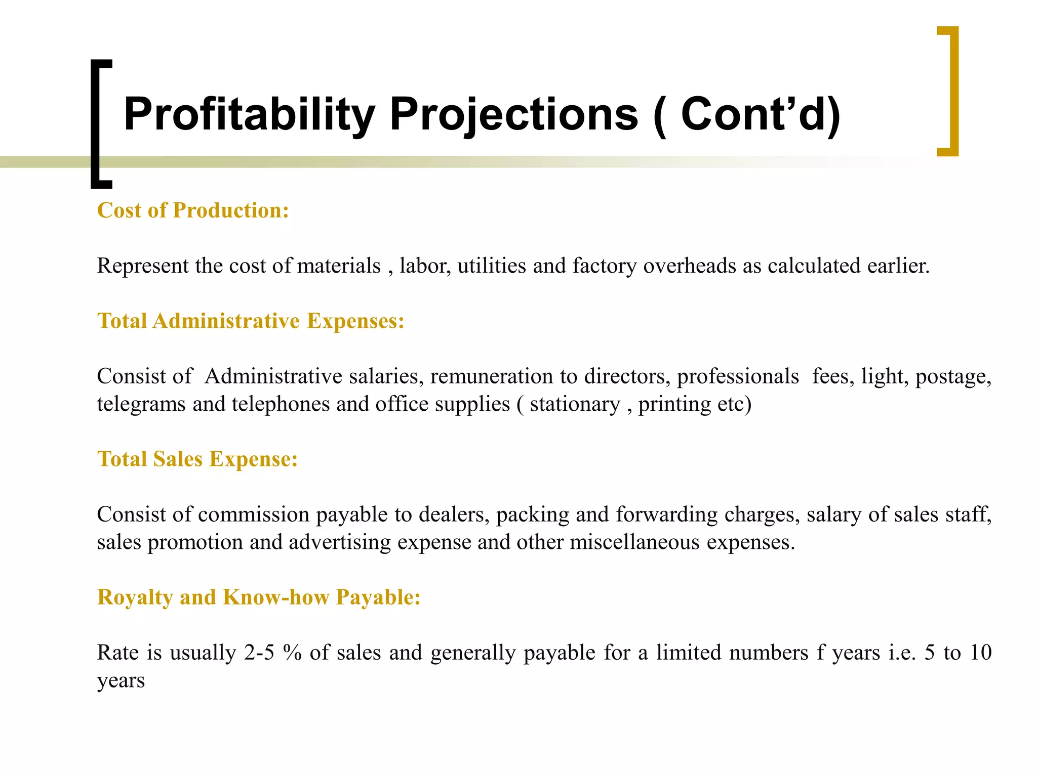 Profitability Projections ( Cont’d)
Cost of Production:
Represent the cost of materials , labor, utilities and factory overheads as calculated earlier.
Total Administrative Expenses:
Consist of Administrative salaries, remuneration to directors, professionals fees, light, postage,
telegrams and telephones and office supplies ( stationary , printing etc)
Total Sales Expense:
Consist of commission payable to dealers, packing and forwarding charges, salary of sales staff,
sales promotion and advertising expense and other miscellaneous expenses.
Royalty and Know-how Payable:
Rate is usually 2-5 % of sales and generally payable for a limited numbers f years i.e. 5 to 10
years
 