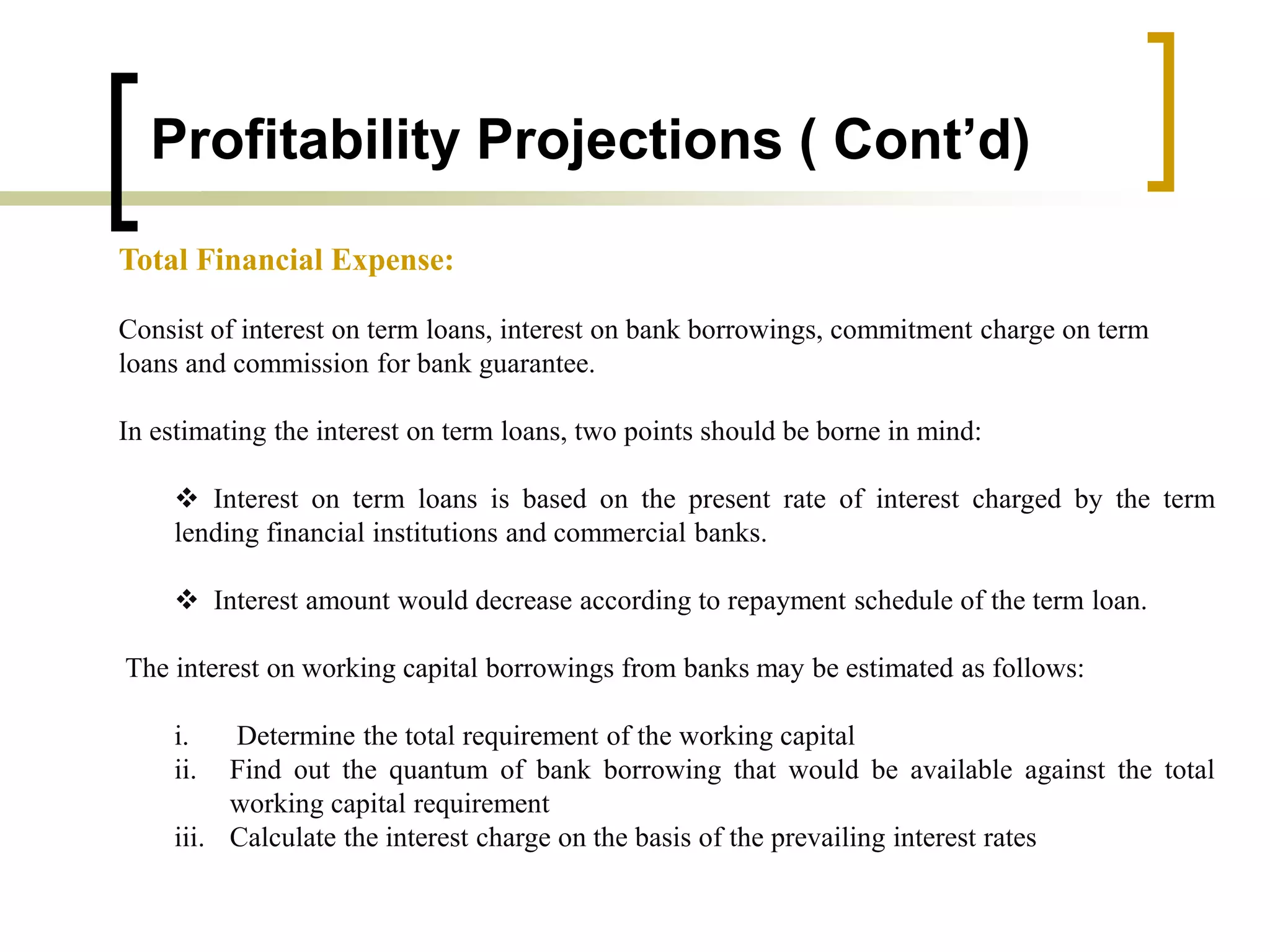Profitability Projections ( Cont’d)
Total Financial Expense:
Consist of interest on term loans, interest on bank borrowings, commitment charge on term
loans and commission for bank guarantee.
In estimating the interest on term loans, two points should be borne in mind:
 Interest on term loans is based on the present rate of interest charged by the term
lending financial institutions and commercial banks.
 Interest amount would decrease according to repayment schedule of the term loan.
The interest on working capital borrowings from banks may be estimated as follows:
i. Determine the total requirement of the working capital
ii. Find out the quantum of bank borrowing that would be available against the total
working capital requirement
iii. Calculate the interest charge on the basis of the prevailing interest rates
 