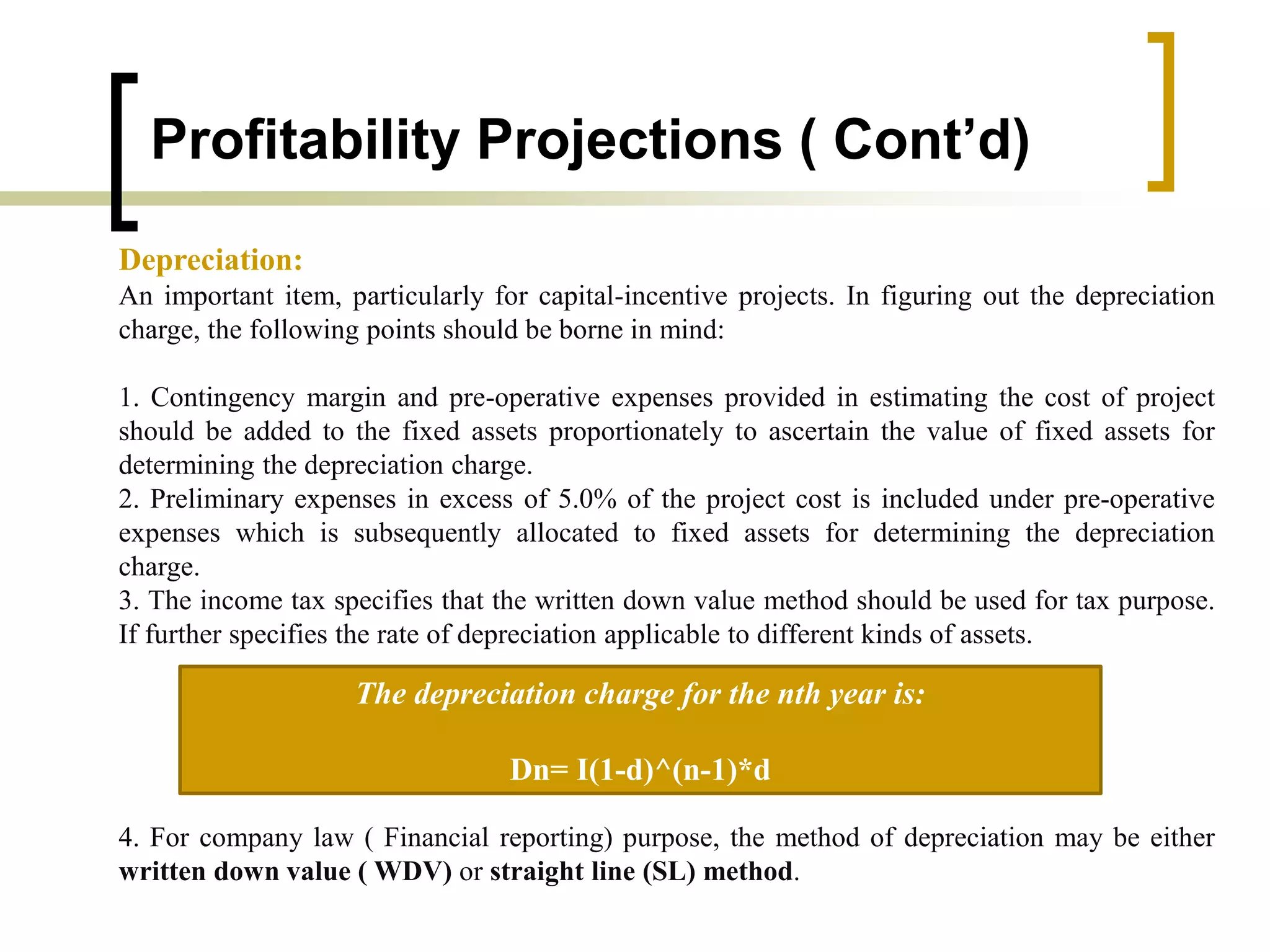 Profitability Projections ( Cont’d)
Depreciation:
An important item, particularly for capital-incentive projects. In figuring out the depreciation
charge, the following points should be borne in mind:
1. Contingency margin and pre-operative expenses provided in estimating the cost of project
should be added to the fixed assets proportionately to ascertain the value of fixed assets for
determining the depreciation charge.
2. Preliminary expenses in excess of 5.0% of the project cost is included under pre-operative
expenses which is subsequently allocated to fixed assets for determining the depreciation
charge.
3. The income tax specifies that the written down value method should be used for tax purpose.
If further specifies the rate of depreciation applicable to different kinds of assets.
4. For company law ( Financial reporting) purpose, the method of depreciation may be either
written down value ( WDV) or straight line (SL) method.
The depreciation charge for the nth year is:
Dn= I(1-d)^(n-1)*d
 