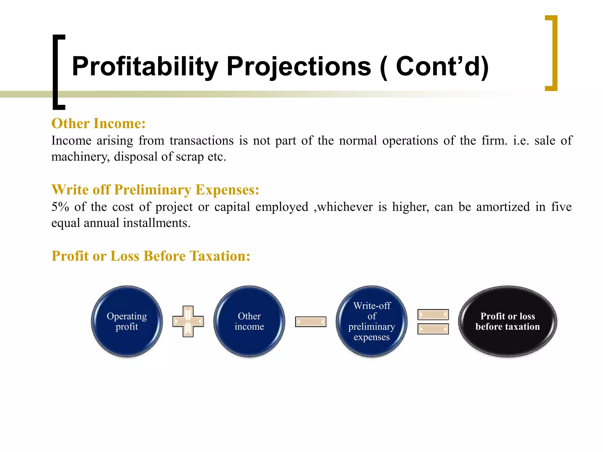 Profitability Projections ( Cont’d)
Other Income:
Income arising from transactions is not part of the normal operations of the firm. i.e. sale of
machinery, disposal of scrap etc.
Write off Preliminary Expenses:
5% of the cost of project or capital employed ,whichever is higher, can be amortized in five
equal annual installments.
Profit or Loss Before Taxation:
Operating
profit
Other
income
Write-off
of
preliminary
expenses
Profit or loss
before taxation
 
